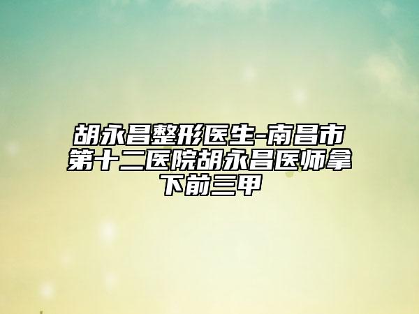 胡永昌整形医生-南昌市第十二医院胡永昌医师拿下前三甲