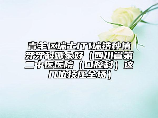 青羊区瑞士ITI瑞锆种植牙牙科哪家好（四川省第二中医医院（口腔科）这几位技压全场）