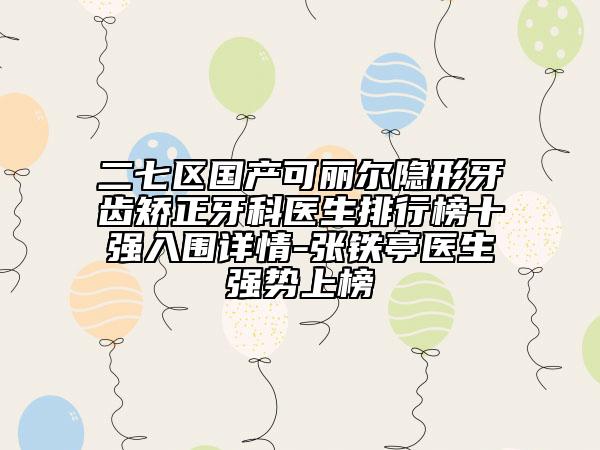 二七区国产可丽尔隐形牙齿矫正牙科医生排行榜十强入围详情-张铁亭医生强势上榜