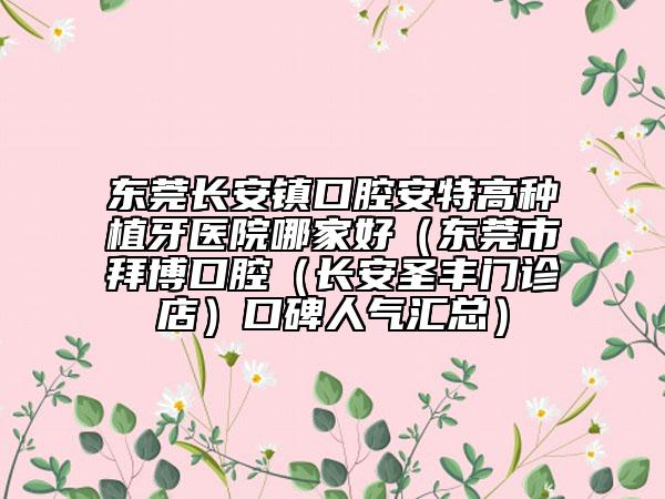 东莞长安镇口腔安特高种植牙医院哪家好(东莞市拜博口腔(长安圣丰门诊店)口碑人气汇总)
