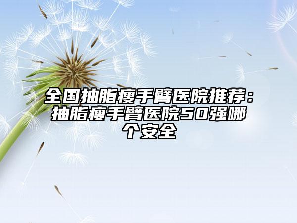 全国抽脂瘦手臂医院推荐：抽脂瘦手臂医院50强哪个安全