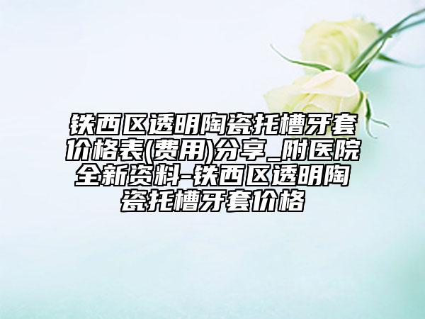 铁西区透明陶瓷托槽牙套价格表(费用)分享_附医院全新资料-铁西区透明陶瓷托槽牙套价格