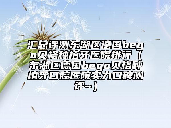 汇总评测东湖区德国bego贝格种植牙医院排行（东湖区德国bego贝格种植牙口腔医院实力口碑测评~）