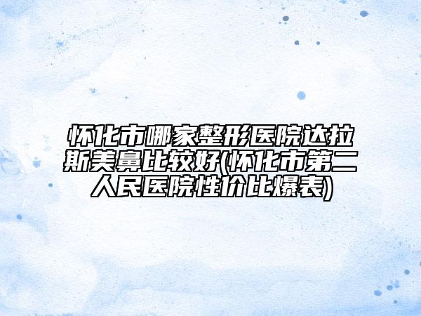 怀化市哪家整形医院达拉斯美鼻比较好(怀化市第二人民医院性价比爆表)