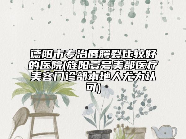 德阳市专治唇腭裂比较好的医院(旌阳壹号美都医疗美容门诊部本地人尤为认可)