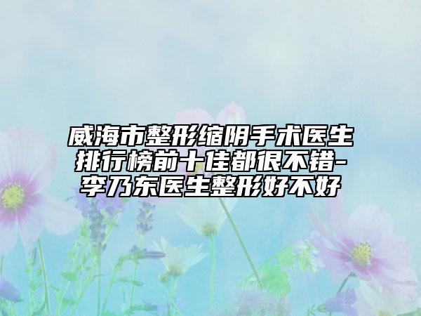 威海市整形缩阴手术医生排行榜前十佳都很不错-李乃东医生整形好不好