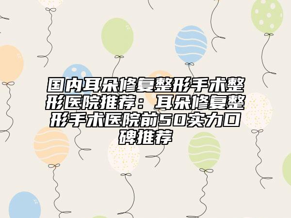 国内耳朵修复整形手术整形医院推荐:耳朵修复整形手术医院前50实力口碑推荐