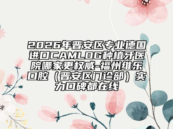 2026年晋安区专业德国进口CAMLOG种植牙医院哪家更权威-福州维乐口腔（晋安区门诊部）实力口碑都在线
