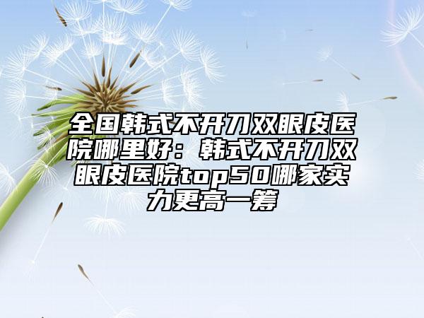 全国韩式不开刀双眼皮医院哪里好:韩式不开刀双眼皮医院top50哪家实力更高一筹