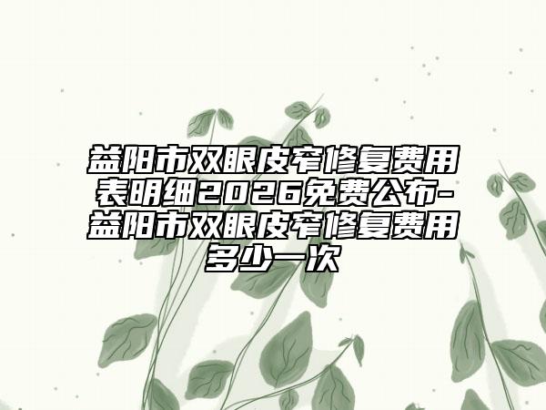 益阳市双眼皮窄修复费用表明细2026免费公布-益阳市双眼皮窄修复费用多少一次