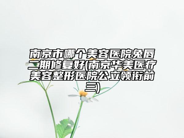 南京市哪个美容医院兔唇二期修复好(南京华美医疗美容整形医院公立领衔前三)