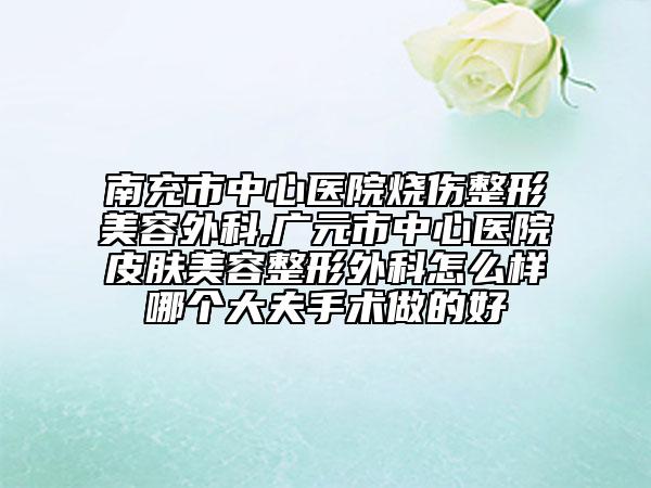 南充市中心医院烧伤整形美容外科,广元市中心医院皮肤美容整形外科怎么样哪个大夫手术做的好