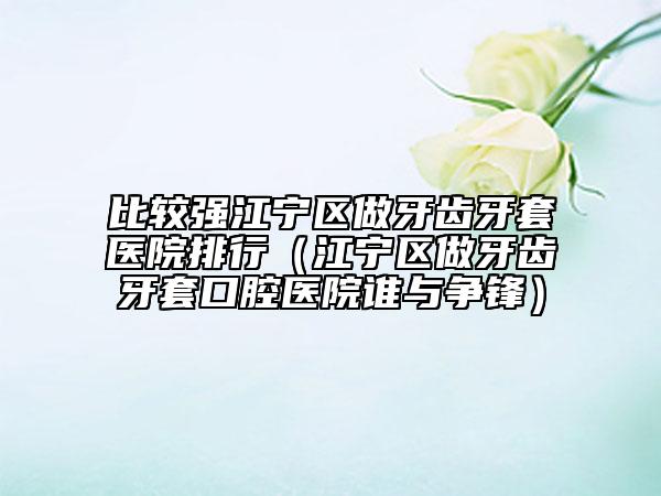 比较强江宁区做牙齿牙套医院排行（江宁区做牙齿牙套口腔医院谁与争锋）