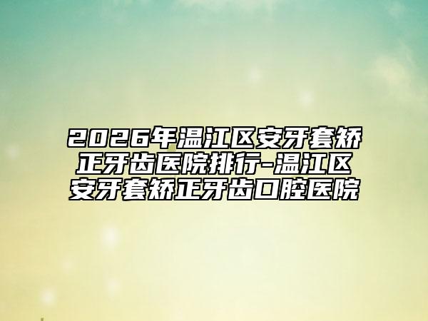 2026年温江区安牙套矫正牙齿医院排行-温江区安牙套矫正牙齿口腔医院