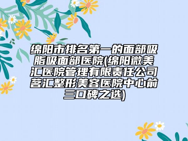 绵阳市排名第一的面部吸脂吸面部医院(绵阳微美汇医院管理有限责任公司茗汇整形美容医院中心前三口碑之选)