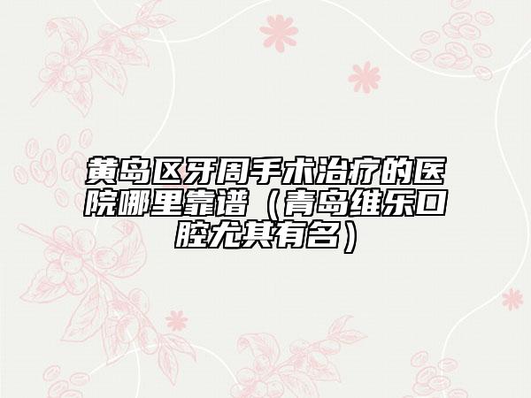 黄岛区牙周手术治疗的医院哪里靠谱（青岛维乐口腔尤其有名）