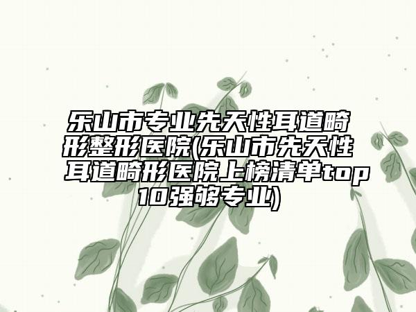 乐山市专业先天性耳道畸形整形医院(乐山市先天性耳道畸形医院上榜清单top10强够专业)