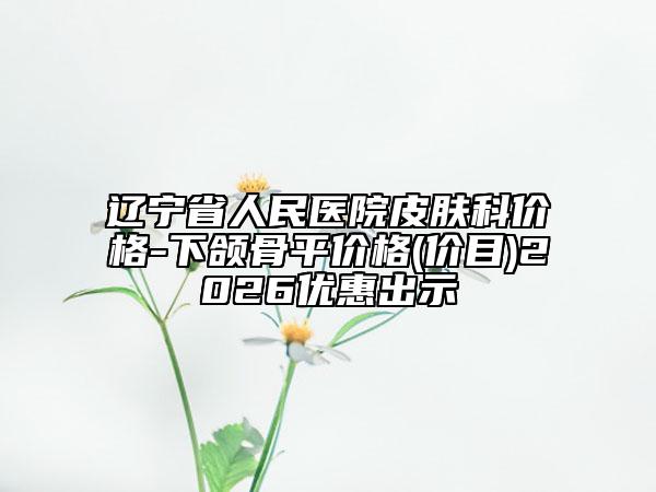 辽宁省人民医院皮肤科价格-下颌骨平价格(价目)2026优惠出示