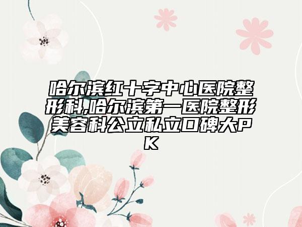 哈尔滨红十字中心医院整形科,哈尔滨第一医院整形美容科公立私立口碑大PK