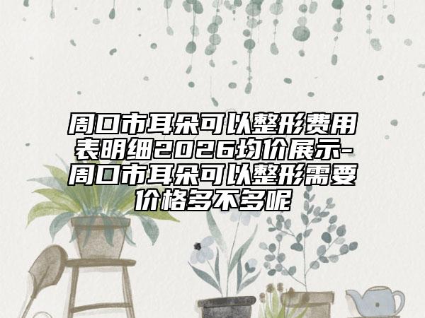 周口市耳朵可以整形费用表明细2026均价展示-周口市耳朵可以整形需要价格多不多呢