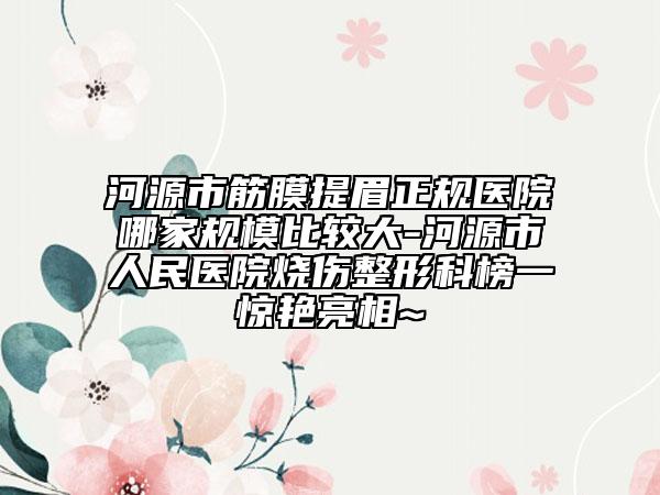 河源市筋膜提眉正规医院哪家规模比较大-河源市人民医院烧伤整形科榜一惊艳亮相~
