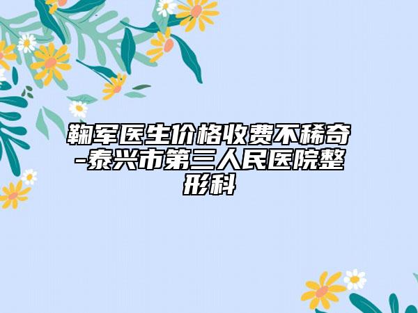 鞠军医生价格收费不稀奇-泰兴市第三人民医院整形科