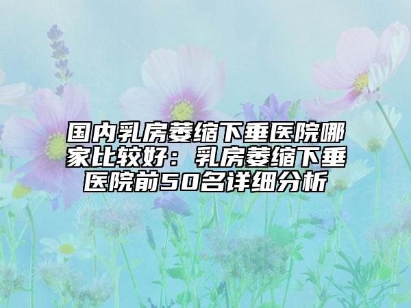国内乳房萎缩下垂医院哪家比较好：乳房萎缩下垂医院前50名详细分析