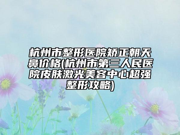杭州市整形医院矫正朝天鼻价格(杭州市第三人民医院皮肤激光美容中心超强整形攻略)