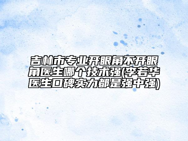 吉林市专业开眼角不开眼角医生哪个技术强(李若华医生口碑实力都是强中强)
