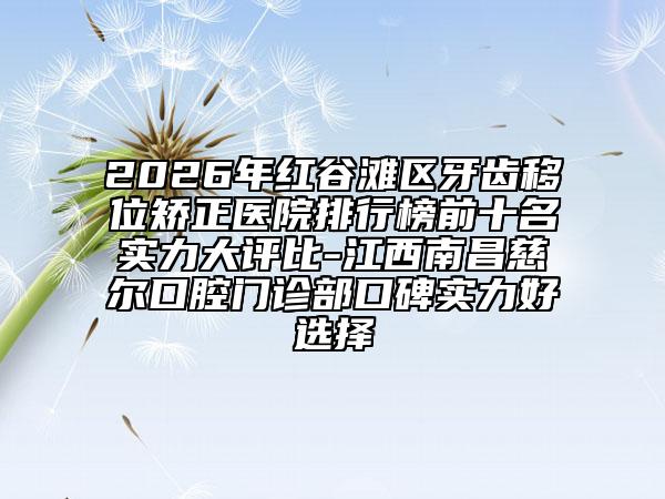 2026年红谷滩区牙齿移位矫正医院排行榜前十名实力大评比-江西南昌慈尔口腔门诊部口碑实力好选择