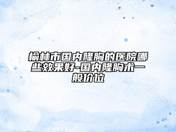 榆林市国内隆胸的医院哪些效果好-国内隆胸术一般价位