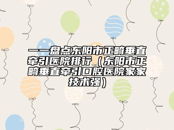 一一盘点东阳市正畸垂直牵引医院排行（东阳市正畸垂直牵引口腔医院家家技术强）