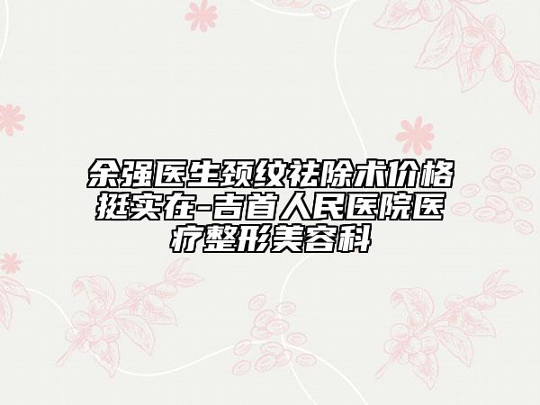 余强医生颈纹祛除术价格挺实在-吉首人民医院医疗整形美容科