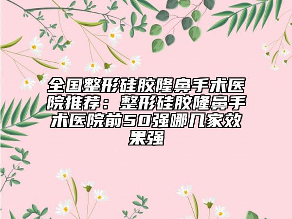 全国整形硅胶隆鼻手术医院推荐：整形硅胶隆鼻手术医院前50强哪几家效果强
