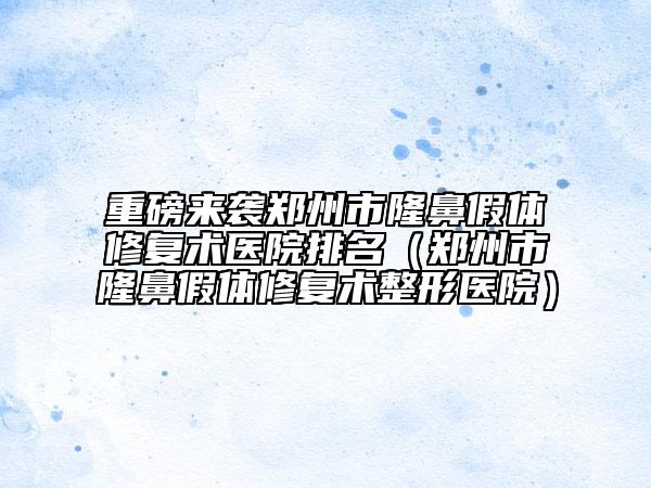 重磅来袭郑州市隆鼻假体修复术医院排名（郑州市隆鼻假体修复术整形医院）