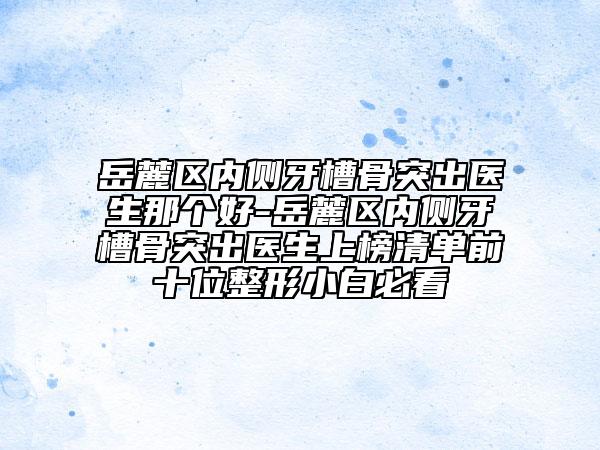岳麓区内侧牙槽骨突出医生那个好-岳麓区内侧牙槽骨突出医生上榜清单前十位整形小白必看