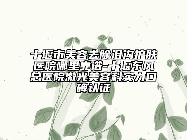 十堰市美容去除泪沟护肤医院哪里靠谱-十堰东风总医院激光美容科实力口碑认证