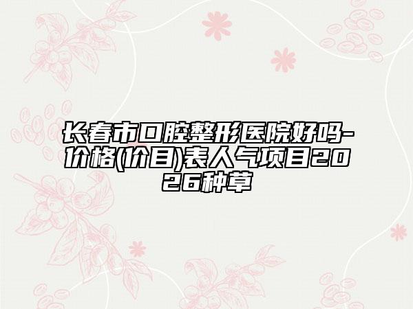 长春市口腔整形医院好吗-价格(价目)表人气项目2026种草