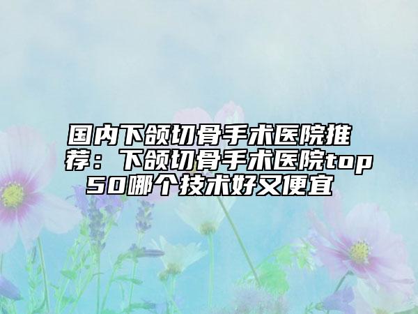 国内下颌切骨手术医院推荐：下颌切骨手术医院top50哪个技术好又便宜