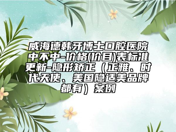 威海德韩牙博士口腔医院中不中-价格(价目)表标准更新-隐形矫正（正雅、时代天使、美国隐适美品牌都有）案例