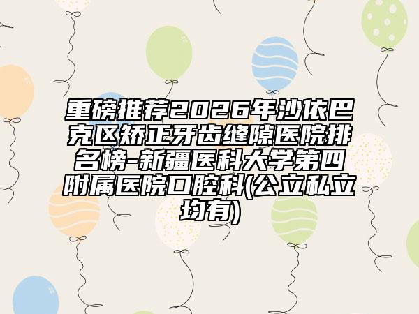 重磅推荐2026年沙依巴克区矫正牙齿缝隙医院排名榜-新疆医科大学第四附属医院口腔科(公立私立均有)