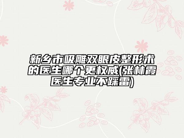 新乡市吸雕双眼皮整形术的医生哪个更权威(张林霞医生专业不踩雷)