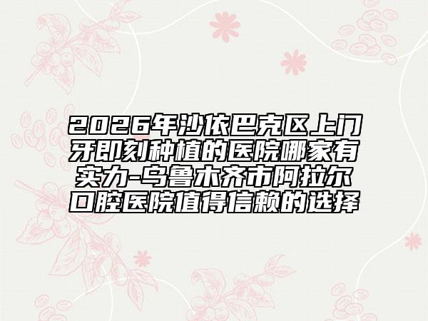2026年沙依巴克区上门牙即刻种植的医院哪家有实力-乌鲁木齐市阿拉尔口腔医院值得信赖的选择