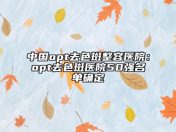 中国opt去色斑整容医院：opt去色斑医院50强名单确定