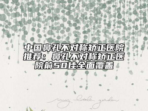 中国鼻孔不对称矫正医院推荐：鼻孔不对称矫正医院前50佳全面覆盖