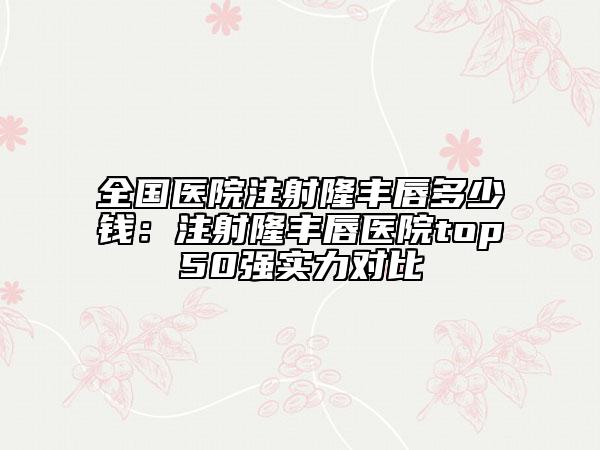 全国医院注射隆丰唇多少钱：注射隆丰唇医院top50强实力对比