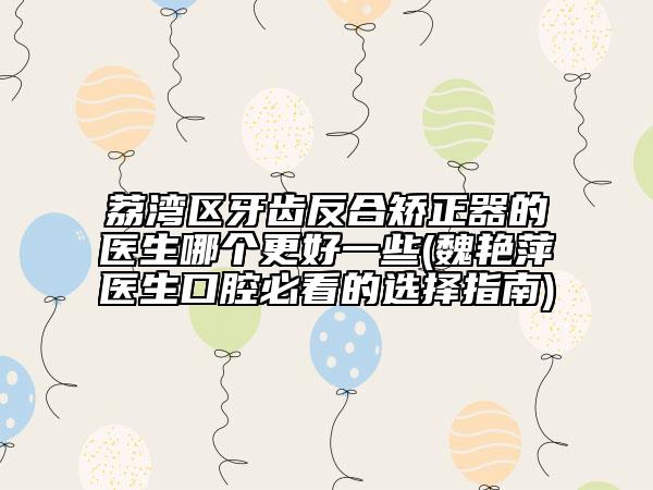 荔湾区牙齿反合矫正器的医生哪个更好一些(魏艳萍医生口腔必看的选择指南)