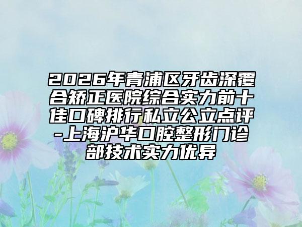 2026年青浦区牙齿深覆合矫正医院综合实力前十佳口碑排行私立公立点评-上海沪华口腔整形门诊部技术实力优异