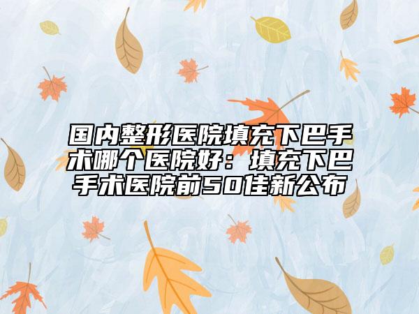 国内整形医院填充下巴手术哪个医院好：填充下巴手术医院前50佳新公布