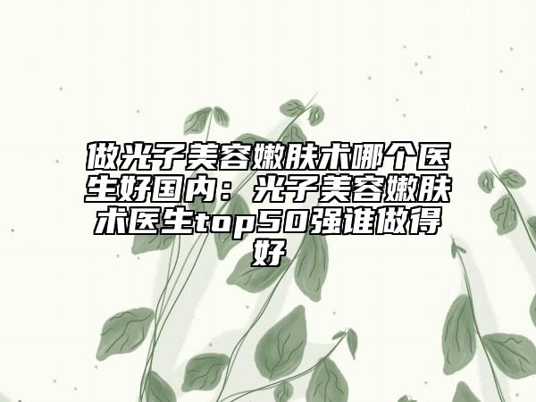 做光子美容嫩肤术哪个医生好国内：光子美容嫩肤术医生top50强谁做得好